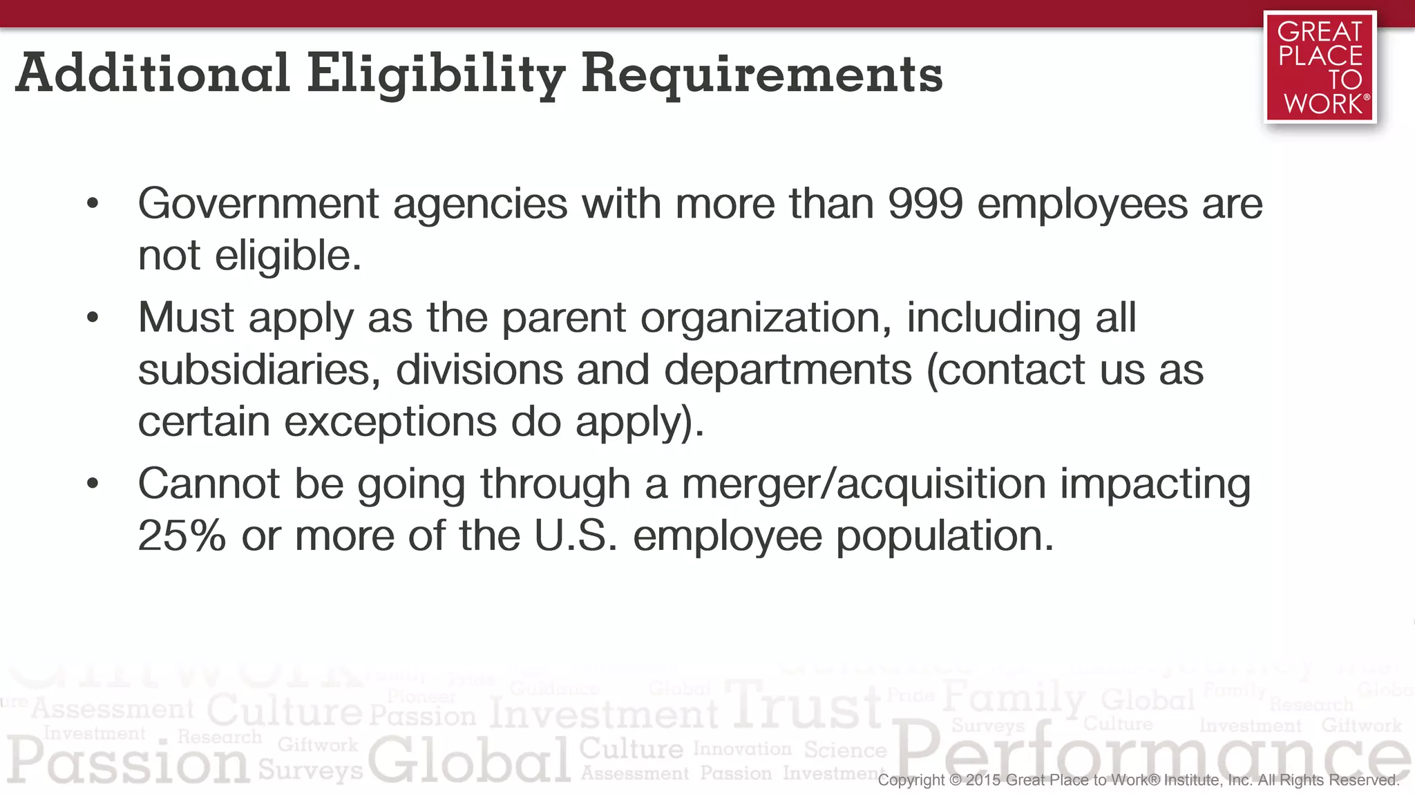 Additional Eligibility Requirements
• Government agencies with more than 999 employees are
not eligible.
• Must apply as the parent organization, including all
subsidiaries, divisions and departments (contact us as
certain exceptions do apply).
• Cannot be going through a merger/acquisition impacting
25% or more of the U.S. employee population.
 