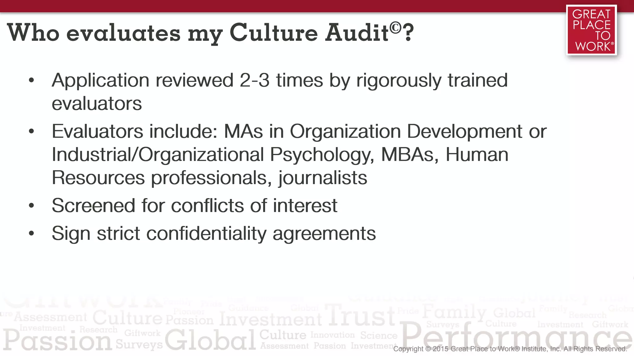 Who evaluates my Culture Audit©?
• Application reviewed 2-3 times by rigorously trained
evaluators
• Evaluators include: MAs in Organization Development or
Industrial/Organizational Psychology, MBAs, Human
Resources professionals, journalists
• Screened for conflicts of interest
• Sign strict confidentiality agreements
 