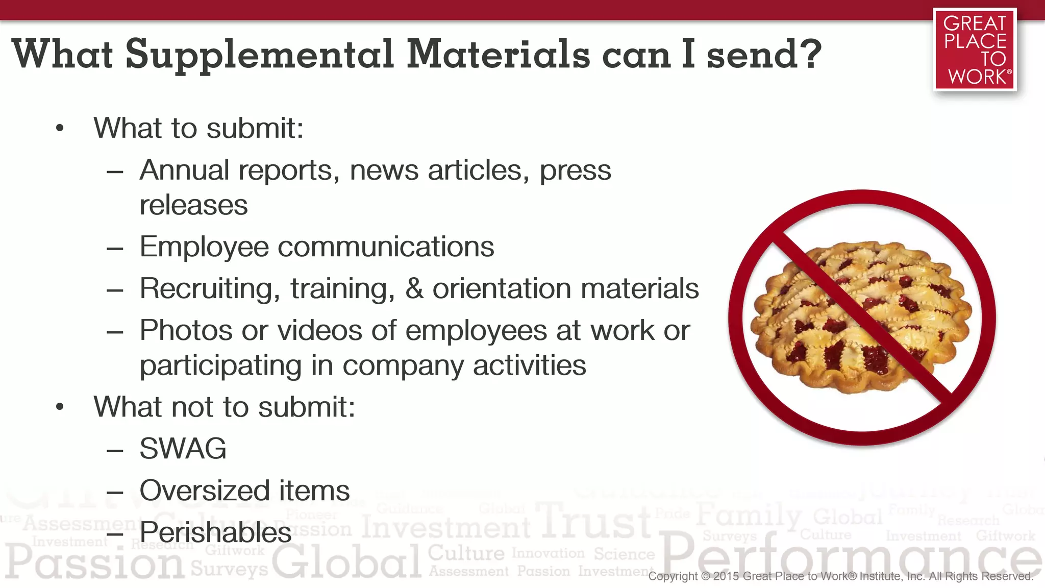 What Supplemental Materials can I send?
• What to submit:
– Annual reports, news articles, press
releases
– Employee communications
– Recruiting, training, & orientation materials
– Photos or videos of employees at work or
participating in company activities
• What not to submit:
– SWAG
– Oversized items
– Perishables
 