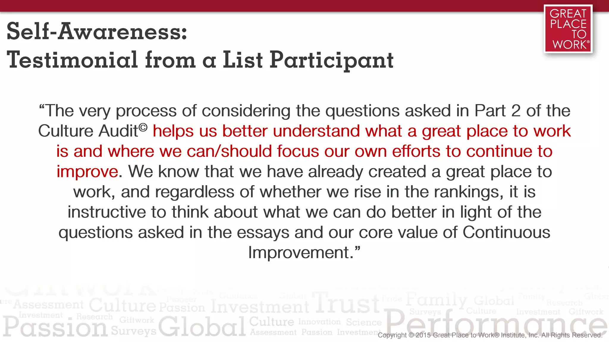 Self-Awareness:
Testimonial from a List Participant
“The very process of considering the questions asked in Part 2 of the
Culture Audit© helps us better understand what a great place to work
is and where we can/should focus our own efforts to continue to
improve. We know that we have already created a great place to
work, and regardless of whether we rise in the rankings, it is
instructive to think about what we can do better in light of the
questions asked in the essays and our core value of Continuous
Improvement.”
 