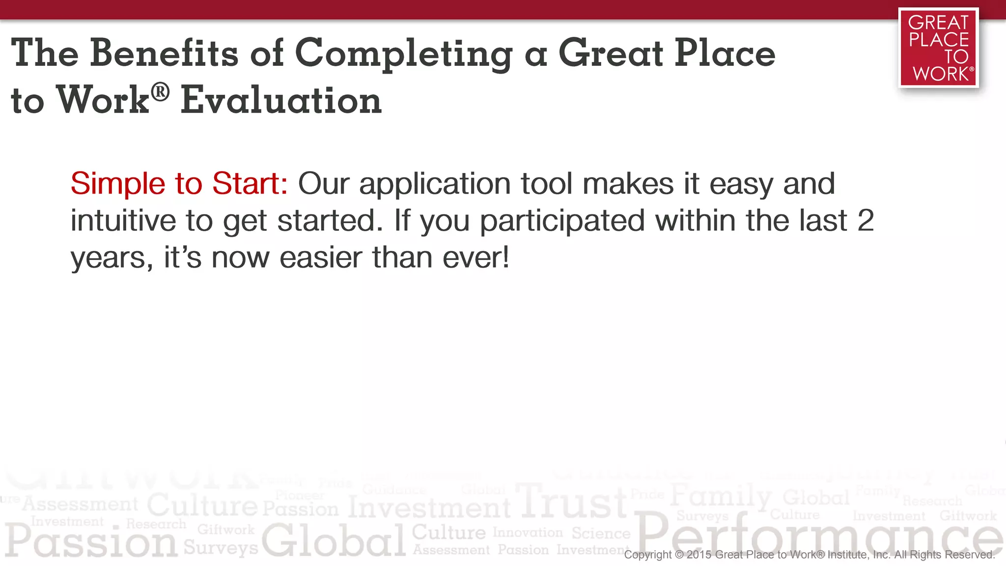 Simple to Start: Our application tool makes it easy and
intuitive to get started. If you participated within the last 2
years, it’s now easier than ever!
The Benefits of Completing a Great Place
to Work® Evaluation
 