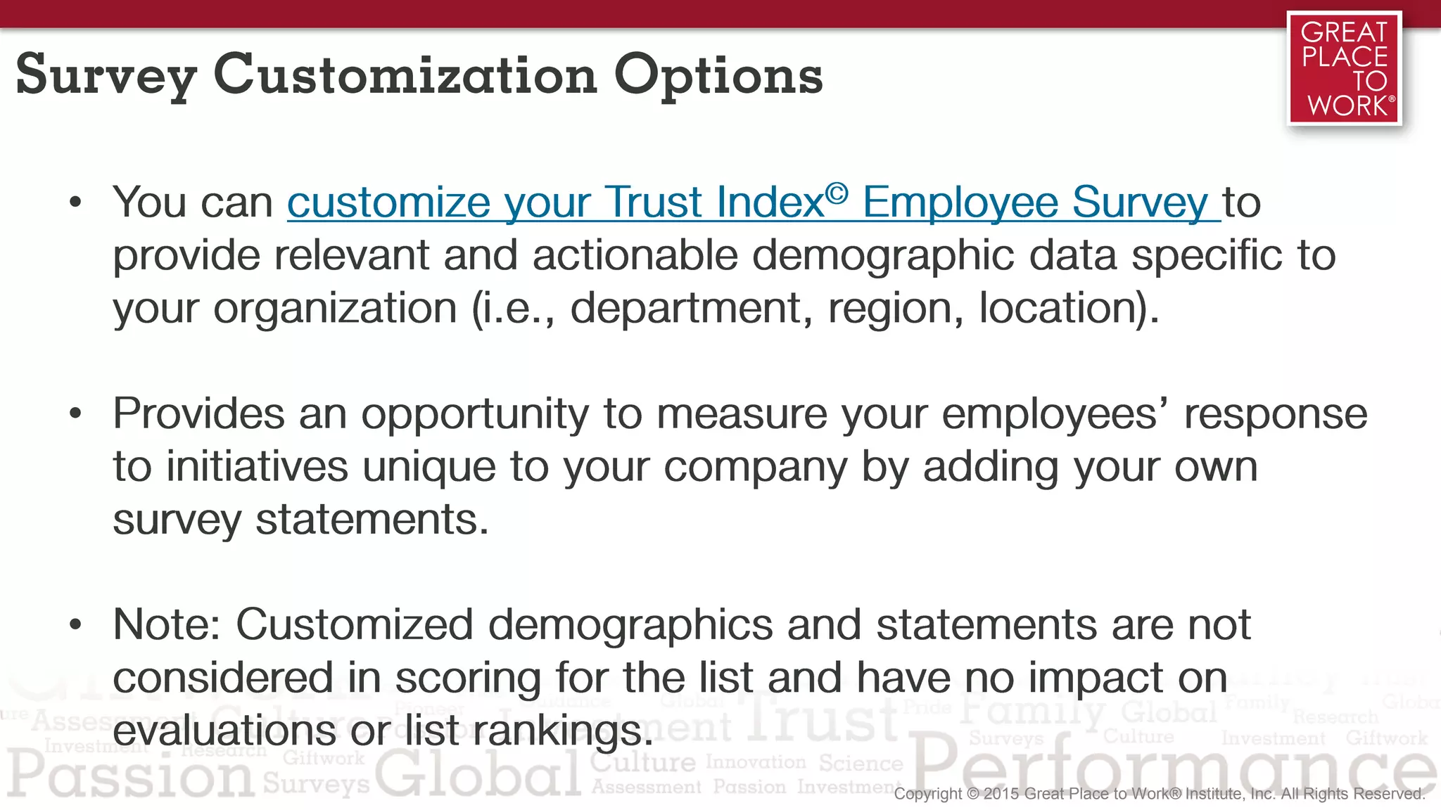 Survey Customization Options
• You can customize your Trust Index© Employee Survey to
provide relevant and actionable demographic data specific to
your organization (i.e., department, region, location).
• Provides an opportunity to measure your employees’ response
to initiatives unique to your company by adding your own
survey statements.
• Note: Customized demographics and statements are not
considered in scoring for the list and have no impact on
evaluations or list rankings.
 