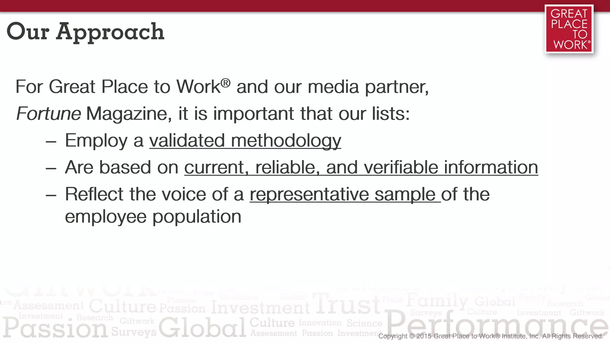 Our Approach
For Great Place to Work® and our media partner,
Fortune Magazine, it is important that our lists:
– Employ a validated methodology
– Are based on current, reliable, and verifiable information
– Reflect the voice of a representative sample of the
employee population
 