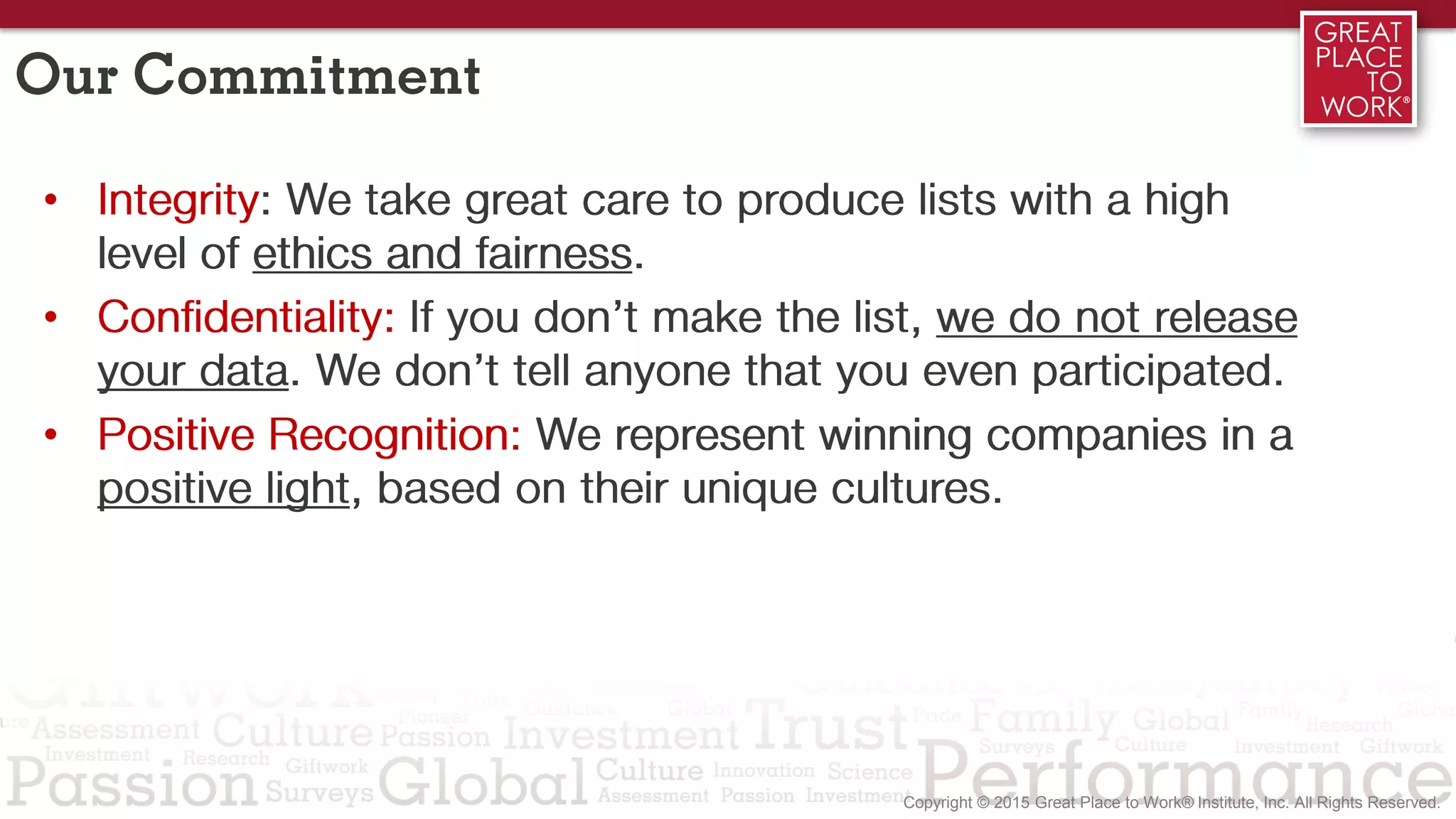 Our Commitment
• Integrity: We take great care to produce lists with a high
level of ethics and fairness.
• Confidentiality: If you don’t make the list, we do not release
your data. We don’t tell anyone that you even participated.
• Positive Recognition: We represent winning companies in a
positive light, based on their unique cultures.
 