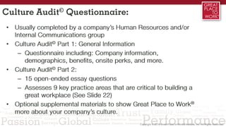 Culture Audit© Questionnaire:
• Usually completed by a company’s Human Resources and/or
Internal Communications group
• Culture Audit© Part 1: General Information
– Questionnaire including: Company information,
demographics, benefits, onsite perks, and more.
• Culture Audit© Part 2:
– 15 open-ended essay questions
– Assesses 9 key practice areas that are critical to building a
great workplace (See Slide 22)
• Optional supplemental materials to show Great Place to Work®
more about your company’s culture.
 