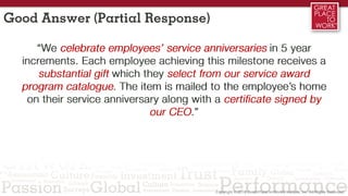 Good Answer (Partial Response)
“We celebrate employees’ service anniversaries in 5 year
increments. Each employee achieving this milestone receives a
substantial gift which they select from our service award
program catalogue. The item is mailed to the employee’s home
on their service anniversary along with a certificate signed by
our CEO.”
 