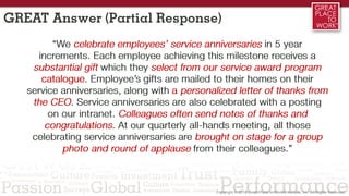 GREAT Answer (Partial Response)
“We celebrate employees’ service anniversaries in 5 year
increments. Each employee achieving this milestone receives a
substantial gift which they select from our service award program
catalogue. Employee’s gifts are mailed to their homes on their
service anniversaries, along with a personalized letter of thanks from
the CEO. Service anniversaries are also celebrated with a posting
on our intranet. Colleagues often send notes of thanks and
congratulations. At our quarterly all-hands meeting, all those
celebrating service anniversaries are brought on stage for a group
photo and round of applause from their colleagues.”
 