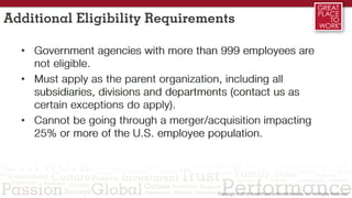 Additional Eligibility Requirements
• Government agencies with more than 999 employees are
not eligible.
• Must apply as the parent organization, including all
subsidiaries, divisions and departments (contact us as
certain exceptions do apply).
• Cannot be going through a merger/acquisition impacting
25% or more of the U.S. employee population.
 