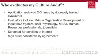 Who evaluates my Culture Audit©?
• Application reviewed 2-3 times by rigorously trained
evaluators
• Evaluators include: MAs in Organization Development or
Industrial/Organizational Psychology, MBAs, Human
Resources professionals, journalists
• Screened for conflicts of interest
• Sign strict confidentiality agreements
 