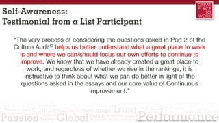 Self-Awareness:
Testimonial from a List Participant
“The very process of considering the questions asked in Part 2 of the
Culture Audit© helps us better understand what a great place to work
is and where we can/should focus our own efforts to continue to
improve. We know that we have already created a great place to
work, and regardless of whether we rise in the rankings, it is
instructive to think about what we can do better in light of the
questions asked in the essays and our core value of Continuous
Improvement.”
 