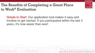 Simple to Start: Our application tool makes it easy and
intuitive to get started. If you participated within the last 2
years, it’s now easier than ever!
The Benefits of Completing a Great Place
to Work® Evaluation
 