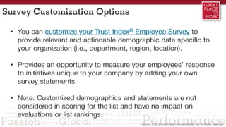 Survey Customization Options
• You can customize your Trust Index© Employee Survey to
provide relevant and actionable demographic data specific to
your organization (i.e., department, region, location).
• Provides an opportunity to measure your employees’ response
to initiatives unique to your company by adding your own
survey statements.
• Note: Customized demographics and statements are not
considered in scoring for the list and have no impact on
evaluations or list rankings.
 