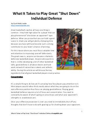 1
What it Takes to Play Great “Shut Down” Individual Defense-hoopskills.com
What It Takes to Play Great "Shut Down"
Individual Defense
-by Coach Andy Louder
http://www.hoopskills.com
Great basketball coaches all have one thing in
common - they hold high value for a player that can
play phenomenal "shut down an opponent" type
defense. When you prove that you can hold a good
scorer in check you will get plenty of playing time
because you have will have become such a strong
contributor to your team's chance of winning.
For this reason alone you must focus valuable time
and attention to improving yourself defensively.
The good news is, anyone can become a fantastic
defensive basketball player. Anyone who wants to
that is. Unlike developing a lot of other basketball
skills, good defense is all about desire and hard
work instead of natural born talents and athletic
ability. During this article we will discuss the key
ingredients that all great basketball players must practice.
Concentration
It's a simple thing to do but yet it's amazing how few players pay attention to it.
Most players would rather think mostly about what they are going to do on the
next offensive position than focus on playing good defense. Playing good
basketball defense requires a lot of focus and concentration. You need to
constantly be aware of what's going on around you and what your opponent's
strengths vs. weaknesses are.
Once your offensive possession is over you need to immediately shut off any
thoughts that don't have to do with gearing up for shutting down your opponent.
 