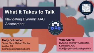 What It Takes to Talk
Navigating Dynamic AAC
Assessment
Vicki Clarke
Dynamic Therapy Associates,
Kennesaw, GA
vicki@mydynamictherapy.com
Holly Schneider
Texas NeuroRehab Center,
Austin, TX
schneideratx2@gmail.com
 