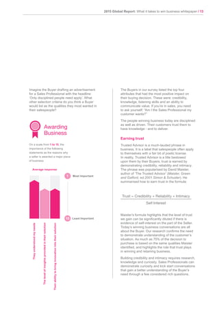 2015 Global Report: What it takes to win business whitepaper / 13
1
Imagine the Buyer drafting an advertisement
for a Sales Professional with the headline:
‘Only disciplined people need apply’. What
other selection criteria do you think a Buyer
would list as the qualities they most wanted in
their salespeople?
The Buyers in our survey listed the top four
attributes that had the most positive impact on
their buying decision. These were: credibility,
knowledge, listening skills and an ability to
communicate value. If you’re in sales, you need
to ask yourself: “Am I the Sales Professional my
customer wants?”
The people winning business today are disciplined
as well as driven. Their customers trust them to
have knowledge - and to deliver.
Earning trust
Trusted Advisor is a much-lauded phrase in
business. It is a label that salespeople often apply
to themselves with a fair bit of poetic license.
In reality, Trusted Advisor is a title bestowed
upon them by their Buyers; trust is earned by
demonstrating credibility, reliability and intimacy.
The phrase was popularised by David Maister,
author of ‘The Trusted Advisor’ (Maister, Green
and Galford, ed.2001 Simon & Schuster). He
summarised how to earn trust in the formula:
Maister’s formula highlights that the level of trust
we gain can be significantly diluted if there is
evidence of self-interest on the part of the Seller.
Today’s winning business conversations are all
about the Buyer. Our research confirms the need
to demonstrate understanding of the customer’s
situation. As much as 75% of the decision to
purchase is based on the same qualities Maister
identified, and highlights the role that trust plays
in winning and retaining business.
Building credibility and intimacy requires research,
knowledge and curiosity. Sales Professionals can
demonstrate curiosity and kick start conversations
that gain a better understanding of the Buyer’s
need through a few considered rich questions.
Trust = Credibility + Reliability + Intimacy
Self Interest
Theirabilitytobringinnovationintotheirsolution
Theyunderstoodmyneeds
Thelevelofinsightsprovidedintheirsolution
Awarding
Business
On a scale from 1 to 15, the
importance of the following
statements as the reasons why
a seller is awarded a major piece
of business.
Most Important
Average response
Least Important15
 