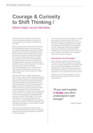 16 / Discipline, Courage & Curiosity
The 2015 research findings indicate that 75%
of the buying decision relates to how well you
communicate your knowledge, understanding
and value.
Buyers are drowning in information and thirsting
for knowledge and value. In this environment,
it is essential sales professionals have the ability
to provoke new thinking and buying behaviours.
Much has been written and discussed in recent
years about the need to transform sales teams
from a solution selling approach to an insight-
led approach. As the science of this approach
has evolved, there is more and more evidence
to suggest that the discussion is insight led and
brought to life by a crucial ingredient - the ability to
tell a great story. While some people
are natural storytellers, this is an art form that
often needs to be developed in terms of how
sales professionals communicate both verbally
and in writing.
We often tell stories to children because they
have a point – a lesson that is creatively packaged,
told in a spellbinding way, yet subtle and powerful
enough to provoke new thinking and behaviours.
This is the challenge and opportunity for sales
professionals today. Even the most experienced
Buyer can have out-dated beliefs and buying
behaviours based on previous situations, advice,
or experiences which may not be relevant in
today’s marketplace. The rapid pace of technology,
social change, communication, and globalisation
means that many buyers are still taking a 2005
approach to solve a 2015 problem. This can be
frustrating for some sales professionals who
then resort to a ‘velvet sledgehammer’ approach,
drowning the customer in rational arguments, facts
and figures and hoping to convince them to adopt
new buying behaviours.
Smart sales professionals are taking a much
more subtle and creative approach to help buyers
upgrade their thinking and update their approach
to solving problems.
This involves striking the right balance of courage
and curiosity. Curiosity comes in the form of
disciplined research and preparation, combined
with clever, insightful questions that truly make
customers think and consider new possibilities.
Curiosity really pays off when the knowledge
gained about the buyer is leveraged to tell a
compelling story. The story must have a strong
point or lesson for the buyer, or it is unlikely to
create a strong case for change.
Great stories, not cut and paste
With a growing emphasis in the sales process
on written submissions, applying cut and paste
from your company template is not enough to get
you through to the final stages in the decision-
making process. Often the written document is
all the person reading the proposal has to form a
perception of you, your business and your brand.
Imagine your document is passed to a senior
executive with considerable influence over the
buying decision.
Courage & Curiosity
to Shift Thinking /
Deliver insight, not just information
“If you can’t explain
it simply, you don’t
understand it well
enough.”
- Albert Einstein
 