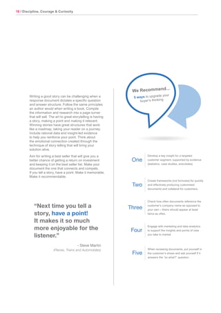 18 / Discipline, Courage & Curiosity
“Next time you tell a
story, have a point!
It makes it so much
more enjoyable for the
listener.”
- Steve Martin
(Planes, Trains and Automobiles)
Writing a good story can be challenging when a
response document dictates a specific question
and answer structure. Follow the same principles
an author would when writing a book. Compile
the information and research into a page-turner
that will sell. The art to great storytelling is having
a story, making a point and making it relevant.
Winning stories have great structures that work
like a roadmap, taking your reader on a journey.
Include rational data and insight-led evidence
to help you reinforce your point. Think about
the emotional connection created through the
technique of story telling that will bring your
solution alive.
Aim for writing a best seller that will give you a
better chance of getting a return on investment
and keeping it on the best seller list. Make your
document the one that connects and compels.
If you tell a story, have a point. Make it memorable.
Make it recommendable.
Develop a key insight for a targeted
customer segment, supported by evidence
(statistics, case studies, anecdotes).
Create frameworks (not formulas) for quickly
and effectively producing customised
documents and collateral for customers.
Check how often documents reference the
customer’s company name as opposed to
your own – theirs should appear at least
twice as often.
Engage with marketing and data analytics
to support the insights and points of view
you take to market.
When reviewing documents, put yourself in
the customer’s shoes and ask yourself if it
answers the “so what?” question.
One
Two
Three
Four
Five
We Recommend...
5 ways to upgrade your
buyer’s thinking
 