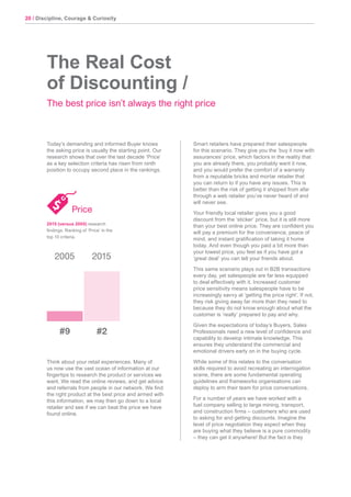 20 / Discipline, Courage & Curiosity
Today’s demanding and informed Buyer knows
the asking price is usually the starting point. Our
research shows that over the last decade ‘Price’
as a key selection criteria has risen from ninth
position to occupy second place in the rankings.
Think about your retail experiences. Many of
us now use the vast ocean of information at our
fingertips to research the product or services we
want. We read the online reviews, and get advice
and referrals from people in our network. We find
the right product at the best price and armed with
this information, we may then go down to a local
retailer and see if we can beat the price we have
found online.
The Real Cost
of Discounting /
The best price isn’t always the right price
Smart retailers have prepared their salespeople
for this scenario. They give you the ‘buy it now with
assurances’ price, which factors in the reality that
you are already there, you probably want it now,
and you would prefer the comfort of a warranty
from a reputable bricks and mortar retailer that
you can return to if you have any issues. This is
better than the risk of getting it shipped from afar
through a web retailer you’ve never heard of and
will never see.
Your friendly local retailer gives you a good
discount from the ‘sticker’ price, but it is still more
than your best online price. They are confident you
will pay a premium for the convenience, peace of
mind, and instant gratification of taking it home
today. And even though you paid a bit more than
your lowest price, you feel as if you have got a
‘great deal’ you can tell your friends about.
This same scenario plays out in B2B transactions
every day, yet salespeople are far less equipped
to deal effectively with it. Increased customer
price sensitivity means salespeople have to be
increasingly savvy at ‘getting the price right’. If not,
they risk giving away far more than they need to
because they do not know enough about what the
customer is ‘really’ prepared to pay and why.
Given the expectations of today’s Buyers, Sales
Professionals need a new level of confidence and
capability to develop intimate knowledge. This
ensures they understand the commercial and
emotional drivers early on in the buying cycle.
While some of this relates to the conversation
skills required to avoid recreating an interrogation
scene, there are some fundamental operating
guidelines and frameworks organisations can
deploy to arm their team for price conversations.
For a number of years we have worked with a
fuel company selling to large mining, transport,
and construction firms – customers who are used
to asking for and getting discounts. Imagine the
level of price negotiation they expect when they
are buying what they believe is a pure commodity
– they can get it anywhere! But the fact is they
Price
#9
2005 2015
#2
2015 (versus 2005) research
findings. Ranking of ‘Price’ in the
top 10 criteria.
 