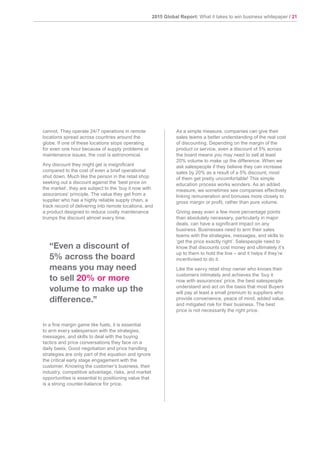 2015 Global Report: What it takes to win business whitepaper / 21
cannot. They operate 24/7 operations in remote
locations spread across countries around the
globe. If one of these locations stops operating
for even one hour because of supply problems or
maintenance issues, the cost is astronomical.
Any discount they might get is insignificant
compared to the cost of even a brief operational
shut down. Much like the person in the retail shop
seeking out a discount against the ‘best price on
the market’, they are subject to the ‘buy it now with
assurances’ principle. The value they get from a
supplier who has a highly reliable supply chain, a
track record of delivering into remote locations, and
a product designed to reduce costly maintenance
trumps the discount almost every time.
In a fine margin game like fuels, it is essential
to arm every salesperson with the strategies,
messages, and skills to deal with the buying
tactics and price conversations they face on a
daily basis. Good negotiation and price handling
strategies are only part of the equation and ignore
the critical early stage engagement with the
customer. Knowing the customer’s business, their
industry, competitive advantage, risks, and market
opportunities is essential to positioning value that
is a strong counter-balance for price.
As a simple measure, companies can give their
sales teams a better understanding of the real cost
of discounting. Depending on the margin of the
product or service, even a discount of 5% across
the board means you may need to sell at least
20% volume to make up the difference. When we
ask salespeople if they believe they can increase
sales by 20% as a result of a 5% discount, most
of them get pretty uncomfortable! This simple
education process works wonders. As an added
measure, we sometimes see companies effectively
linking remuneration and bonuses more closely to
gross margin or profit, rather than pure volume.
Giving away even a few more percentage points
than absolutely necessary, particularly in major
deals, can have a significant impact on any
business. Businesses need to arm their sales
teams with the strategies, messages, and skills to
‘get the price exactly right’. Salespeople need to
know that discounts cost money and ultimately it’s
up to them to hold the line – and it helps if they’re
incentivised to do it.
Like the savvy retail shop owner who knows their
customers intimately and achieves the ‘buy it
now with assurances’ price, the best salespeople
understand and act on the basis that most Buyers
will pay at least a small premium to suppliers who
provide convenience, peace of mind, added value,
and mitigated risk for their business. The best
price is not necessarily the right price.
“Even a discount of
5% across the board
means you may need
to sell 20% or more
volume to make up the
difference.”
 