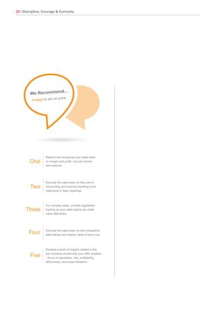 22 / Discipline, Courage & Curiosity
Hip
Pocket
Tips
Reward and recognise your sales team
on margin and profit, not just volume
and revenue.
Educate the sales team on the cost of
discounting and practice handling price
objections in team meetings.
For complex sales, provide negotiation
training so your sales teams can trade
value effectively.
Educate the sales team on the competitive
alternatives and relative value of each one.
Develop a bank of insights related to the
key business drivers that your offer enables
- focus on reputation, risk, profitability,
efficiencies, and asset utilisation.
One
Two
Three
Four
Five
We Recommend...
5 ways to win on price.
 