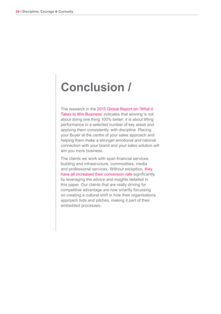 24 / Discipline, Courage & Curiosity
Conclusion /
The research in the 2015 Global Report on ‘What it
Takes to Win Business’ indicates that winning is not
about doing one thing 100% better; it is about lifting
performance in a selected number of key areas and
applying them consistently, with discipline. Placing
your Buyer at the centre of your sales approach and
helping them make a stronger emotional and rational
connection with your brand and your sales solution will
win you more business.
The clients we work with span financial services,
building and infrastructure, commodities, media
and professional services. Without exception, they
have all increased their conversion rate significantly
by leveraging the advice and insights detailed in
this paper. Our clients that are really driving for
competitive advantage are now smartly focussing
on creating a cultural shift in how their organisations
approach bids and pitches, making it part of their
embedded processes.
 