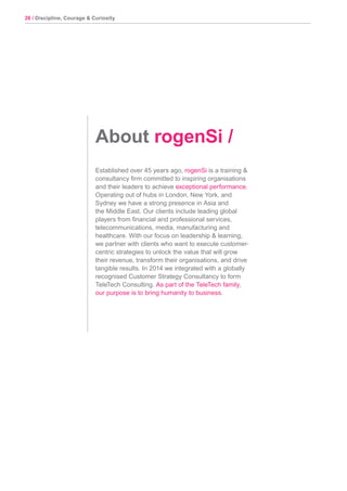 26 / Discipline, Courage & Curiosity
Established over 45 years ago, rogenSi is a training &
consultancy firm committed to inspiring organisations
and their leaders to achieve exceptional performance.
Operating out of hubs in London, New York, and
Sydney we have a strong presence in Asia and
the Middle East. Our clients include leading global
players from financial and professional services,
telecommunications, media, manufacturing and
healthcare. With our focus on leadership & learning,
we partner with clients who want to execute customer-
centric strategies to unlock the value that will grow
their revenue, transform their organisations, and drive
tangible results. In 2014 we integrated with a globally
recognised Customer Strategy Consultancy to form
TeleTech Consulting. As part of the TeleTech family,
our purpose is to bring humanity to business.
About rogenSi /
 