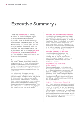 4 / Discipline, Courage & Curiosity
There is no silver bullet for winning
business. In today’s complex, highly
competitive selling environment
customers have set an incredibly high
benchmark in their expectation of Sales
Professionals, such that only a handful
of organisations are likely to meet - let
alone exceed these expectations. The
professionals and organisations capable
of mastering certain sales disciplines
are the ones who are creating significant
competitive advantage.
Every three years we conduct global research
into “What it Takes to Win Business” based on
the perspectives of 178 global Buyers and Sales
Professionals from a range of industry sectors.
We use the findings to help our clients understand
how their customers make their buying decisions,
become more customer-centric and improve their
win/loss ratio.
The 2015 findings show a shift in Buyer
expectations and suggest the need for increased
discipline in sales. Buyers are asking sales people
to do more, listen more, find out more and be
more disciplined in their approach. They expect
Sales Professionals to be genuinely curious about
their business and to be more courageous by
challenging them with knowledge relevant to them.
The findings from our most recent study highlights
four insights and how they can be applied:
Executive Summary /
Insight #1 ‘The Death of Formulaic Questioning’
Customers clearly want a conversation, not an
interrogation. The stark difference between the
value customers place on ‘listening’ as opposed to
‘questioning’ shows the criticality of conversation
skills in sales. Great Sales Professionals will
always be prepared with a set of questions that
demonstrate understanding and prompt insight; it
is the ability to listen and drill down that is critical
in today’s sophisticated selling environment.
Insight #2 ‘Discipline is the New Black’
Customers are putting a premium on a
salesperson’s credibility, knowledge of their
business, and the ability to communicate
value. This requires discipline in researching,
reviewing and rehearsing that many sales
people don’t possess.
Insight #3 ‘Courage and Curiosity
to Shift Thinking’
Customers are drowning in information, but
thirsting for insight. The in-depth understanding
of the customer’s situation and challenges must
be heard and felt in every communication and
interaction. Smart sales professionals will need
to have the courage and curiosity to create
compelling, customised communication - great
storytelling - that will help shift buyers’ thinking
and buying behaviours.
Insight # 4 ‘The Real Cost of Discounting’
It is a simple fact: discounts are costly. Increased
customer price sensitivity means that salespeople
have to be increasingly savvy at ‘getting the price
right’. They must have an intimate knowledge of the
commercial and emotional drivers of customers so
they do not give away too much. Most salespeople
will give away far more than they need to because
they do not know enough about what the customer
is really prepared to pay and why.
 