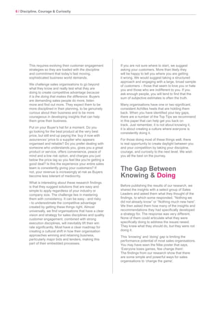 6 / Discipline, Courage & Curiosity
This requires evolving their customer engagement
strategies so they are loaded with the discipline
and commitment that today’s fast moving,
sophisticated business world demands.
We challenge sales organisations to go beyond
what they know and really test what they are
doing to create competitive advantage because
it is the doing that makes the difference. Buyers
are demanding sales people do more, listen
more and find out more. They expect them to be
more disciplined in their planning, to be genuinely
curious about their business and to be more
courageous in developing insights that can help
them grow their business.
Put on your Buyer’s hat for a moment. Do you
go looking for the best product at the very best
price, but still end up paying the ‘buy it now with
assurances’ price to a supplier who appears
organised and reliable? Do you prefer dealing with
someone who understands you, gives you a great
product or service, offers convenience, peace of
mind and a low risk option, and charges you just
below the price tag so you feel like you’re getting a
good deal? Is this the experience your entire sales
team is consistently giving your customers? If
not, your revenue is increasingly at risk as Buyers
become less tolerant of mediocrity.
What is interesting about these research findings
is that they suggest solutions that are easy and
simple to apply regardless of your industry or
company size. The challenge lies in mastering
them with consistency. It can be easy - and risky
- to underestimate the competitive advantage
created by getting these things right. Almost
universally, we find organisations that have a clear
vision and strategy for sales disciplines and quality
customer engagement, combined with strong
execution disciplines, will inevitably lift their win
rate significantly. Most have a clear roadmap for
creating a cultural shift in how their organisation
approaches winning and retaining business,
particularly major bids and tenders, making this
part of their embedded processes.
If you are not sure where to start, we suggest
asking your customers. More than likely they
will be happy to tell you where you are getting
it wrong. We would suggest taking a structured
approach and engaging with a large, broad sample
of customers – those that seem to love you or hate
you and those who are indifferent to you. If you
ask enough people, you will tend to find that the
sum of subjective estimates is often the truth.
Many organisations have one or two significant,
consistent Achilles heels that are holding them
back. When you have identified your key gaps,
there are a number of the Top Tips we recommend
in this paper that can help get you back on
track. Just remember, it is not about knowing it,
it is about creating a culture where everyone is
consistently doing it.
For those doing most of these things well, there
is real opportunity to create daylight between you
and your competition by taking your discipline,
courage, and curiosity to the next level. We wish
you all the best on the journey.
The Gap Between
Knowing & Doing
Before publishing the results of our research, we
shared the insights with a select group of Sales
Leaders and asked them what they thought of the
findings, to which some responded, “Nothing we
did not already know” or “Nothing much new here”.
We then asked them how many of the insights and
recommendations they had specifically developed
a strategy for. The response was very different.
None of them could articulate what they were
specifically doing to address the issues raised.
They knew what they should do, but they were not
doing it.
This ‘knowing’ and ‘doing’ gap is limiting the
performance potential of most sales organisations.
You may have seen the Nike poster that says,
‘Everyone loses games, few change them’.
The findings from our research show that there
are some simple and powerful ways for sales
organisations to ‘change the game’.
 
