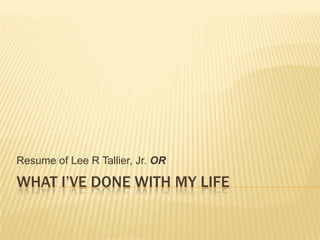 What I’ve done with my life Resume of Lee R Tallier, Jr. OR 