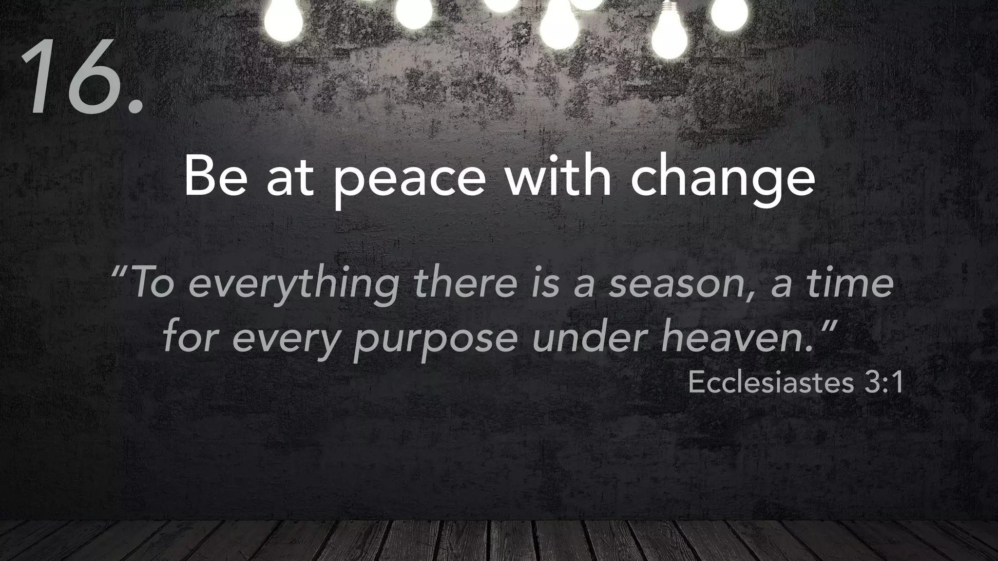 Be at peace with change
“To everything there is a season, a time
for every purpose under heaven.”
Ecclesiastes 3:1
16.
 