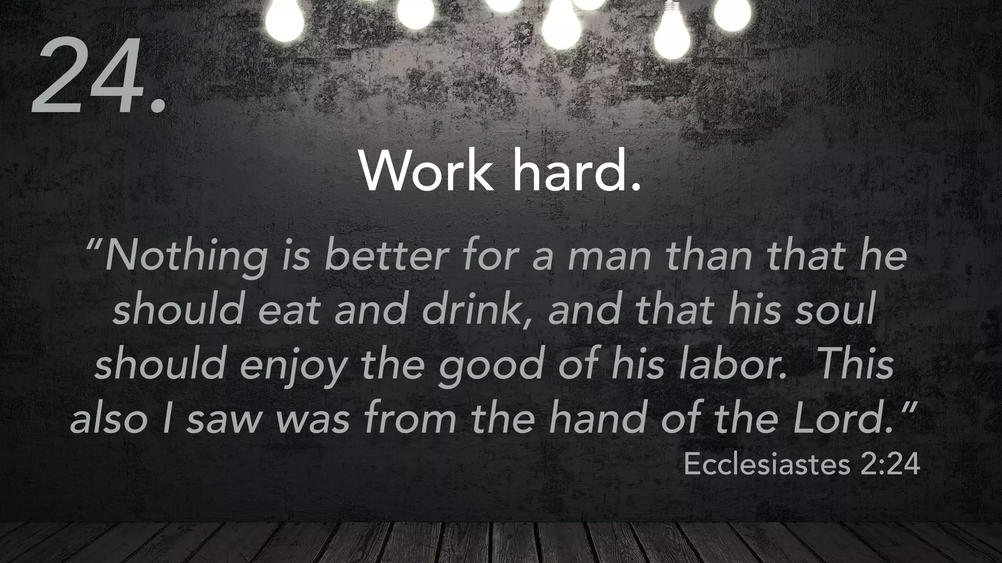 Work hard.
“Nothing is better for a man than that he
should eat and drink, and that his soul
should enjoy the good of his labor. This
also I saw was from the hand of the Lord.”
Ecclesiastes 2:24
24.
 