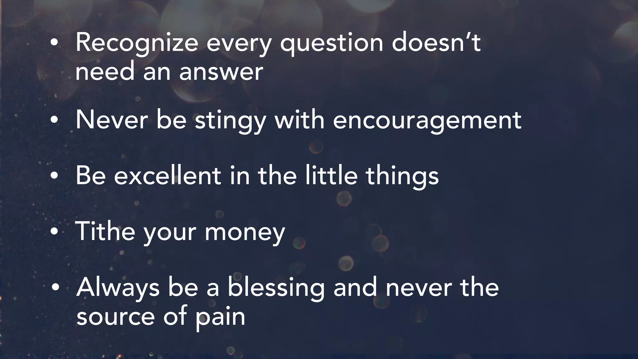 • Recognize every question doesn’t
need an answer
• Never be stingy with encouragement
• Be excellent in the little things
• Tithe your money
• Always be a blessing and never the
source of pain
 