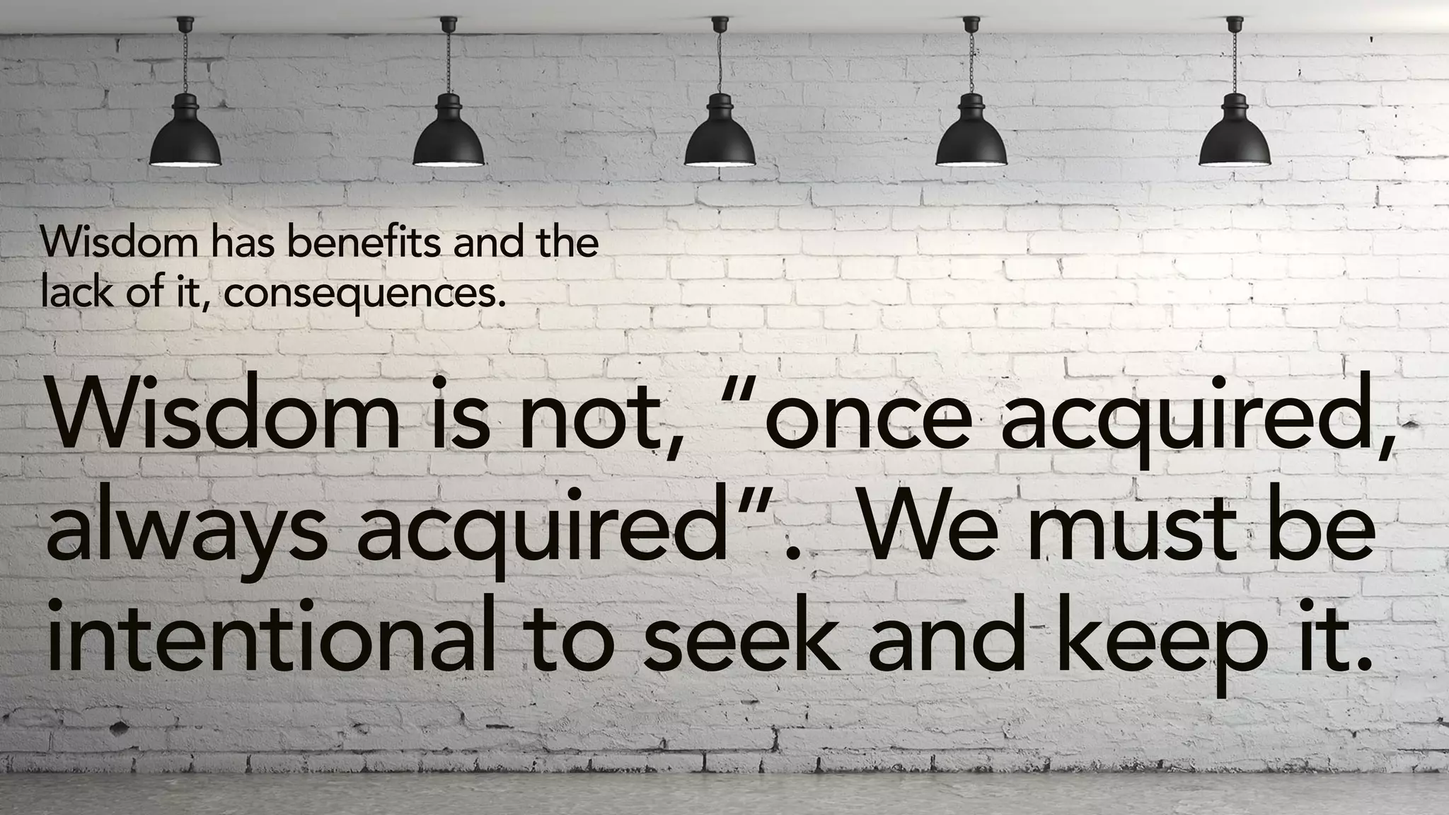 Wisdom has benefits and the
lack of it, consequences.
Wisdom is not, “once acquired,
always acquired”. We must be
intentional to seek and keep it.
 