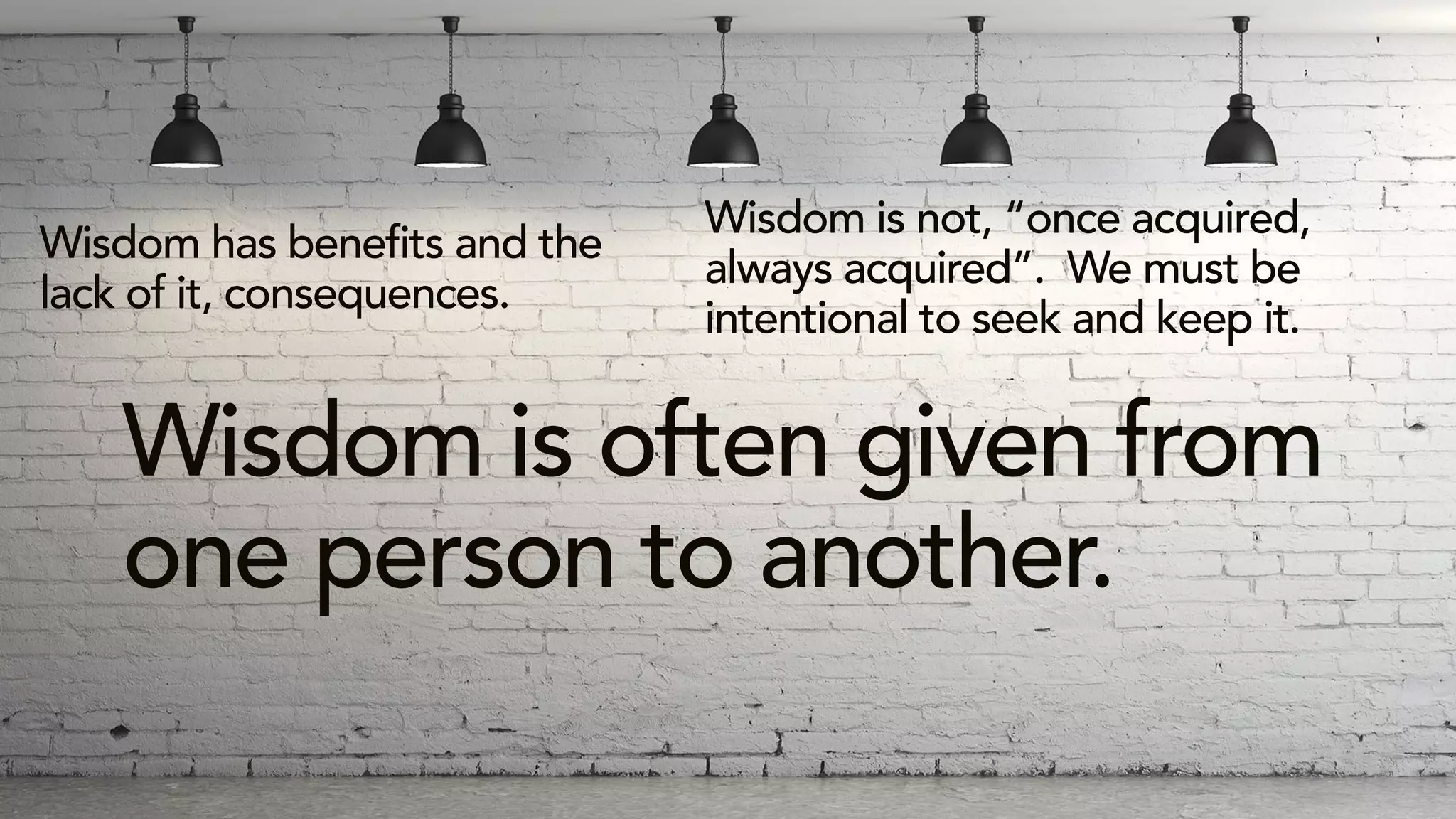 Wisdom has benefits and the
lack of it, consequences.
Wisdom is not, “once acquired,
always acquired”. We must be
intentional to seek and keep it.
Wisdom is often given from
one person to another.
 