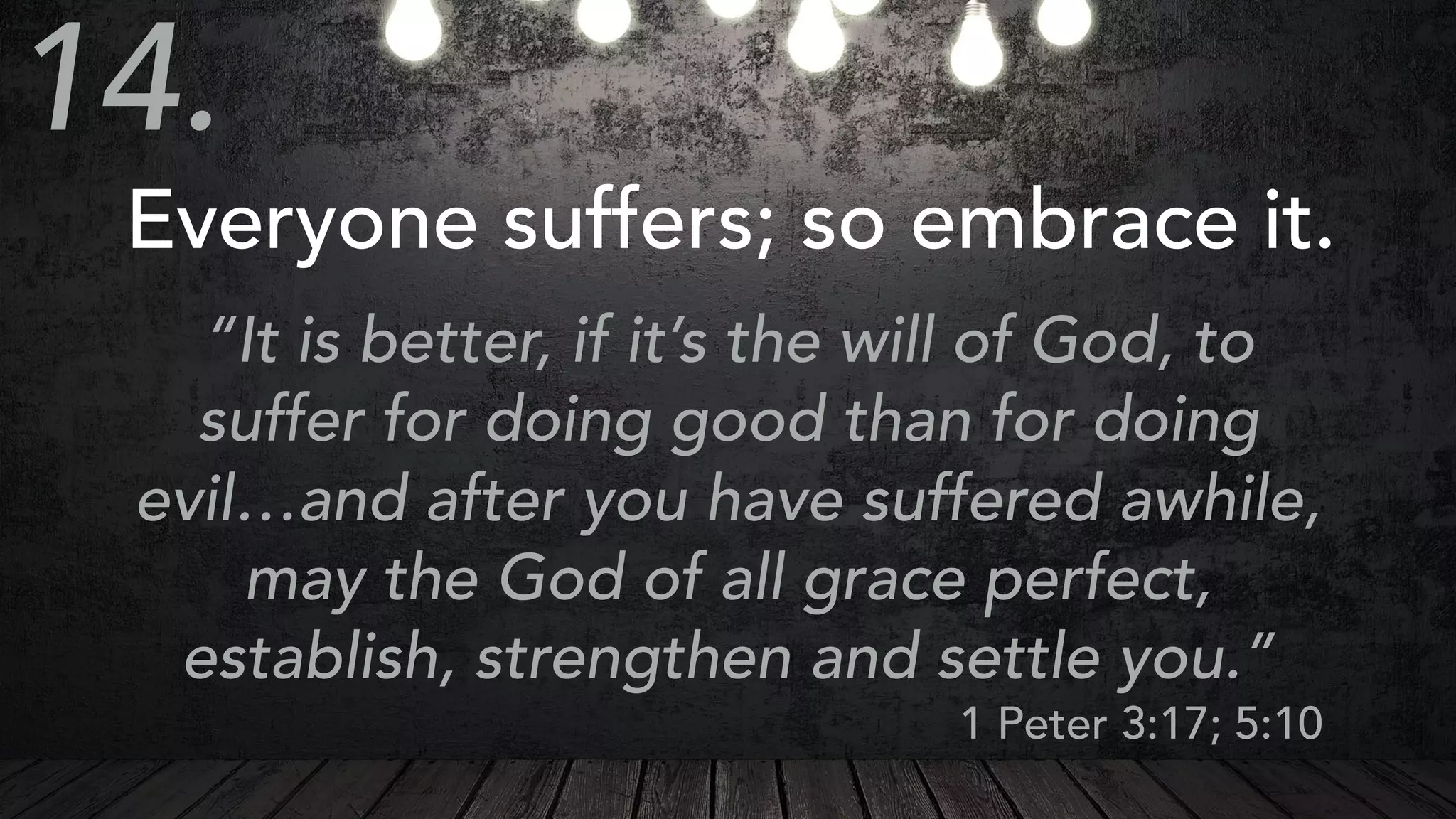 Everyone suffers; so embrace it.
“It is better, if it’s the will of God, to
suffer for doing good than for doing
evil…and after you have suffered awhile,
may the God of all grace perfect,
establish, strengthen and settle you.”
1 Peter 3:17; 5:10
14.
 