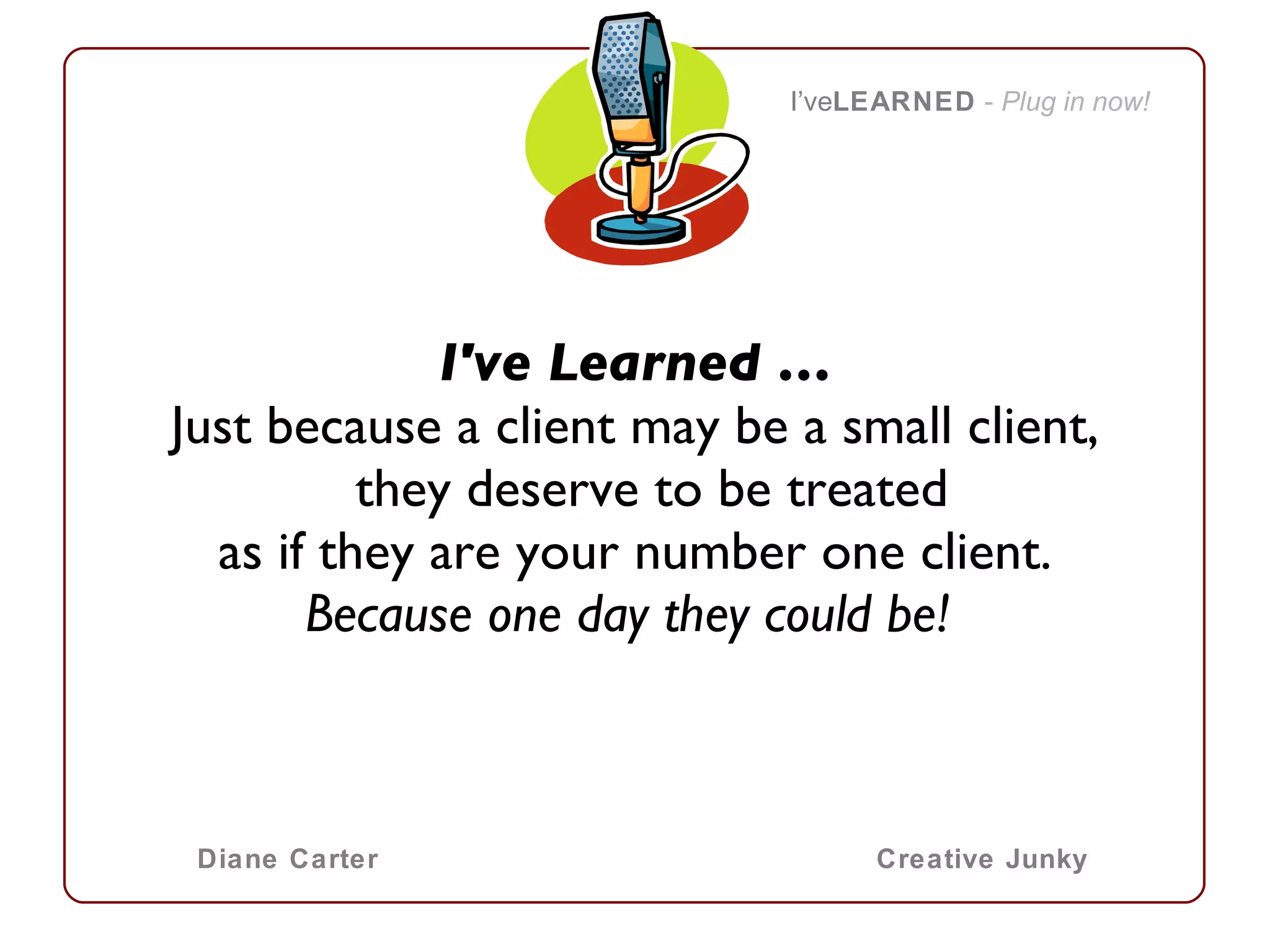 I've Learned … Just because a client may be a small client, they deserve to be treated as if they are your number one client. Because one day they could be!    I’ve LEARNED   -  Plug in now! Diane Carter Creative Junky 