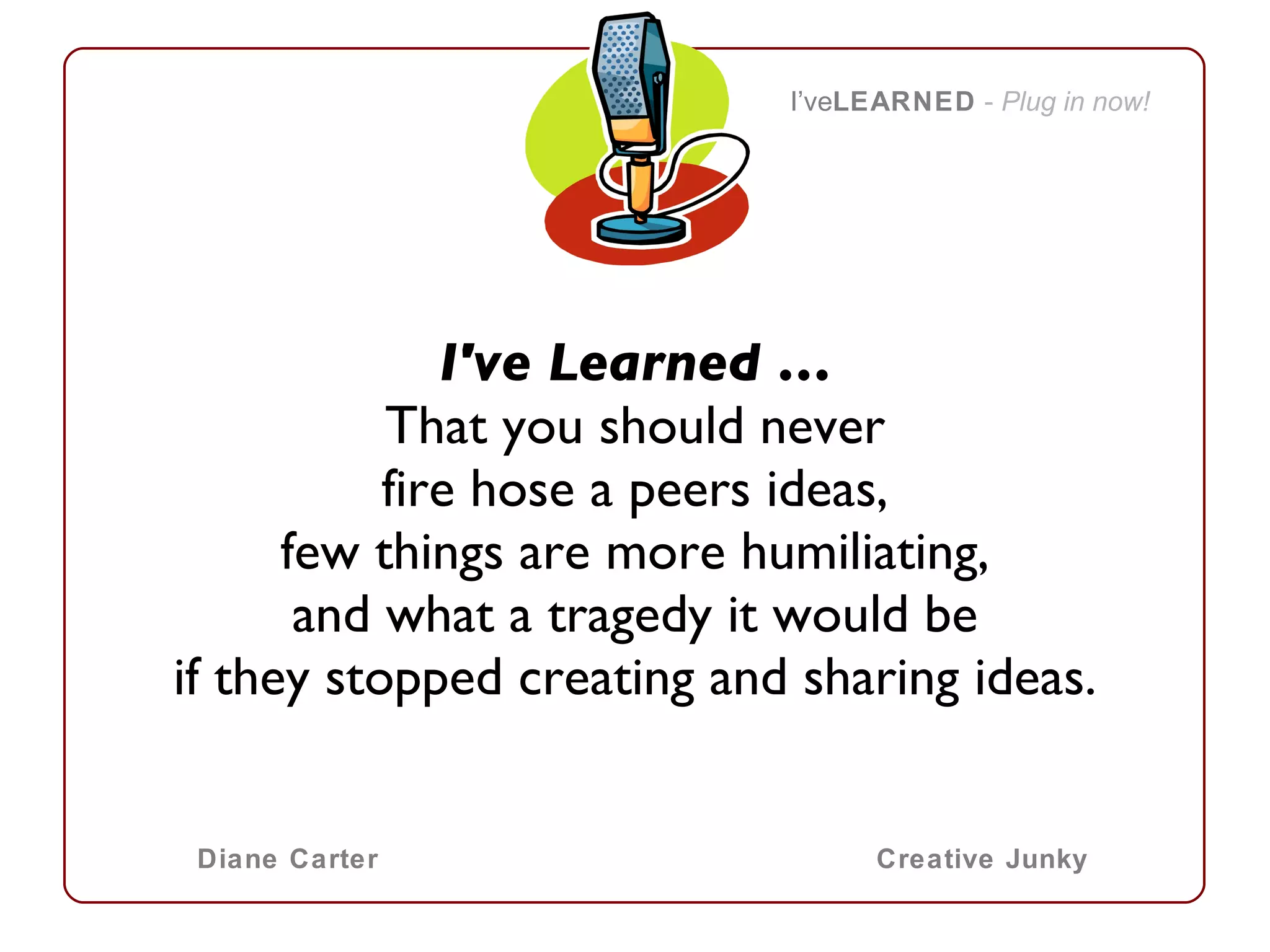 I've Learned … That you should never fire hose a peers ideas, few things are more humiliating, and what a tragedy it would be if they stopped creating and sharing ideas.   I’ve LEARNED   -  Plug in now! Diane Carter Creative Junky 