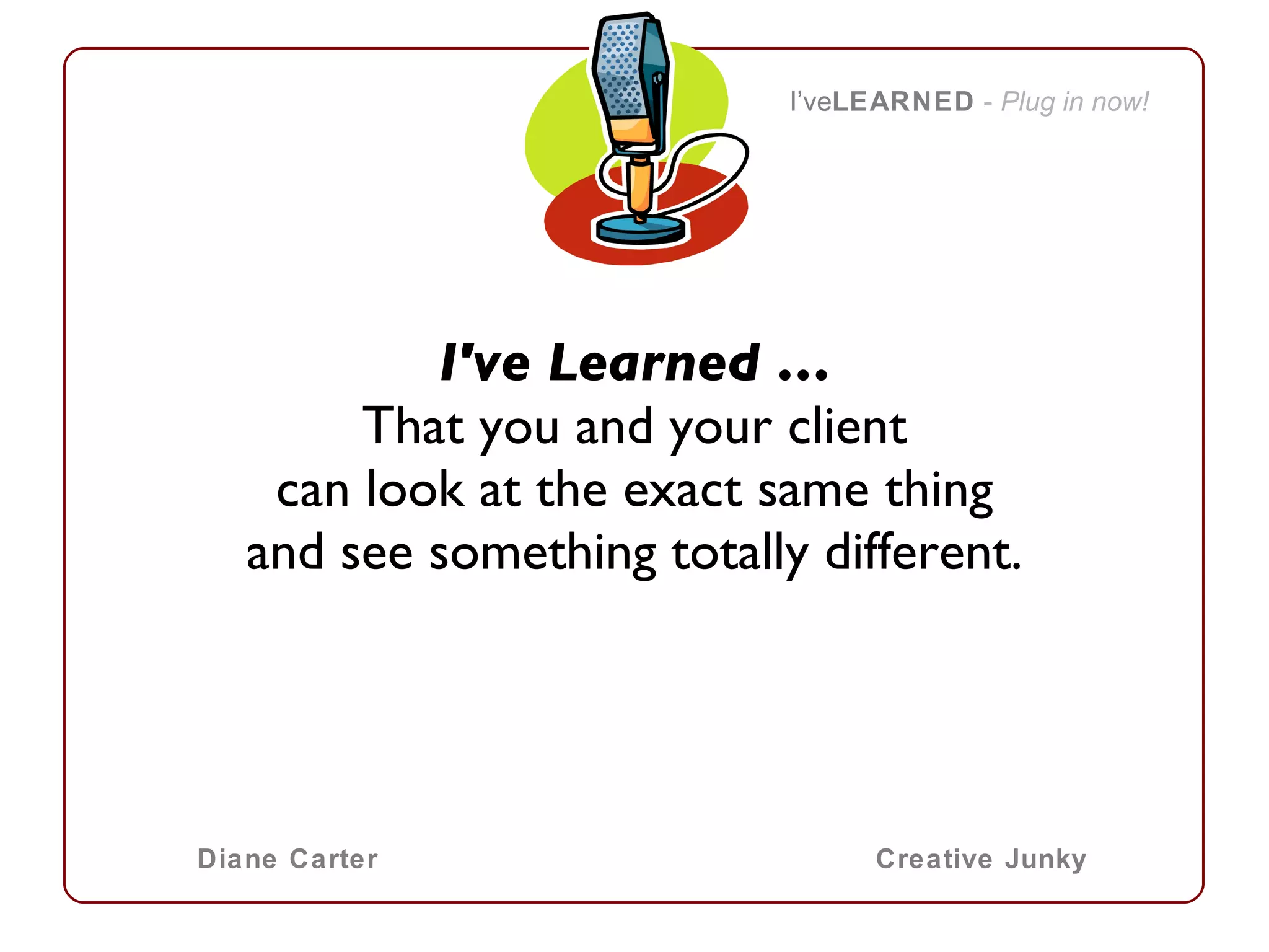 I've Learned … That you and your client can look at the exact same thing and see something totally different.   I’ve LEARNED   -  Plug in now! Diane Carter Creative Junky 