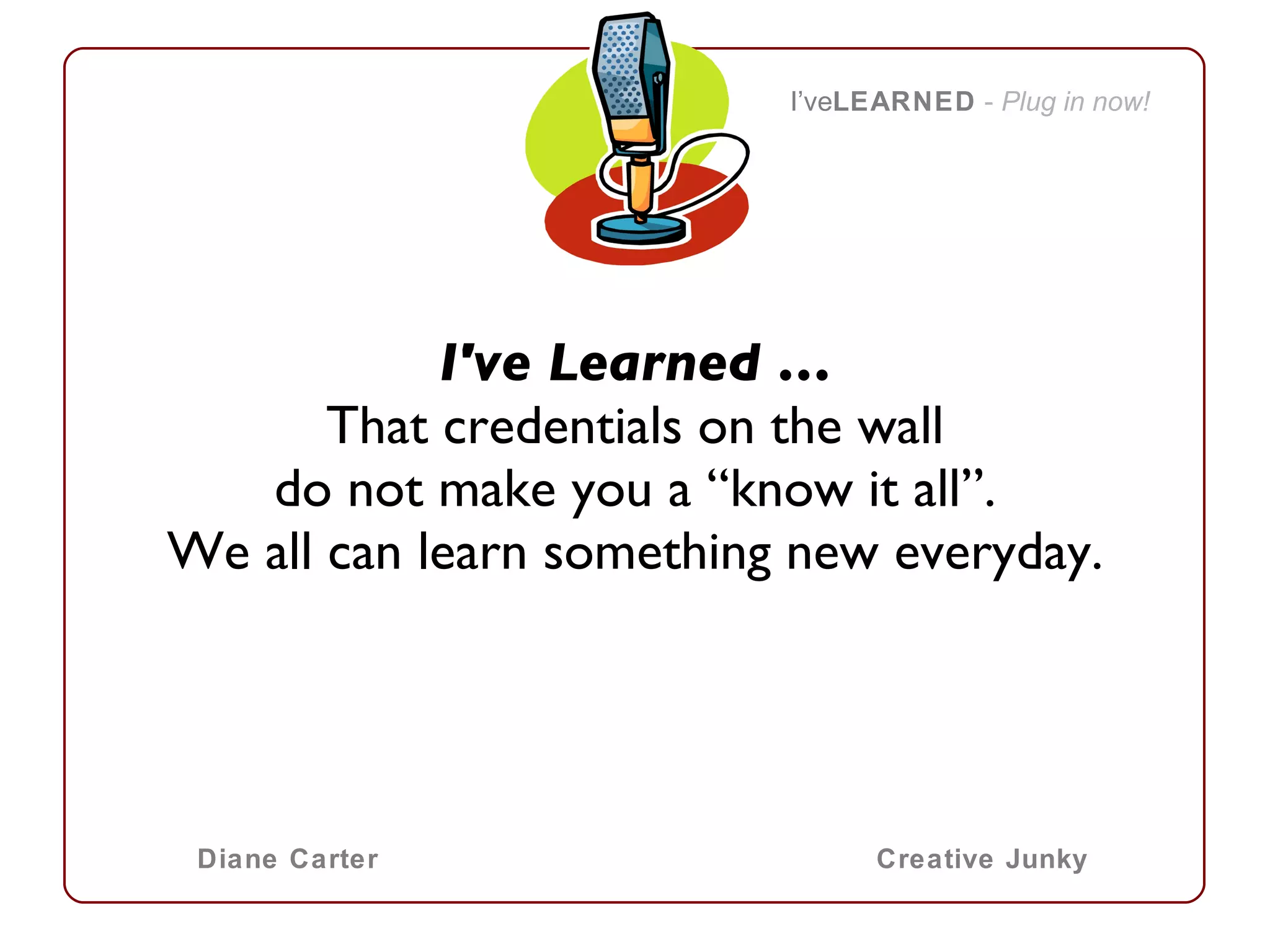 I've Learned … That credentials on the wall do not make you a “know it all”. We all can learn something new everyday.   I’ve LEARNED   -  Plug in now! Diane Carter Creative Junky 
