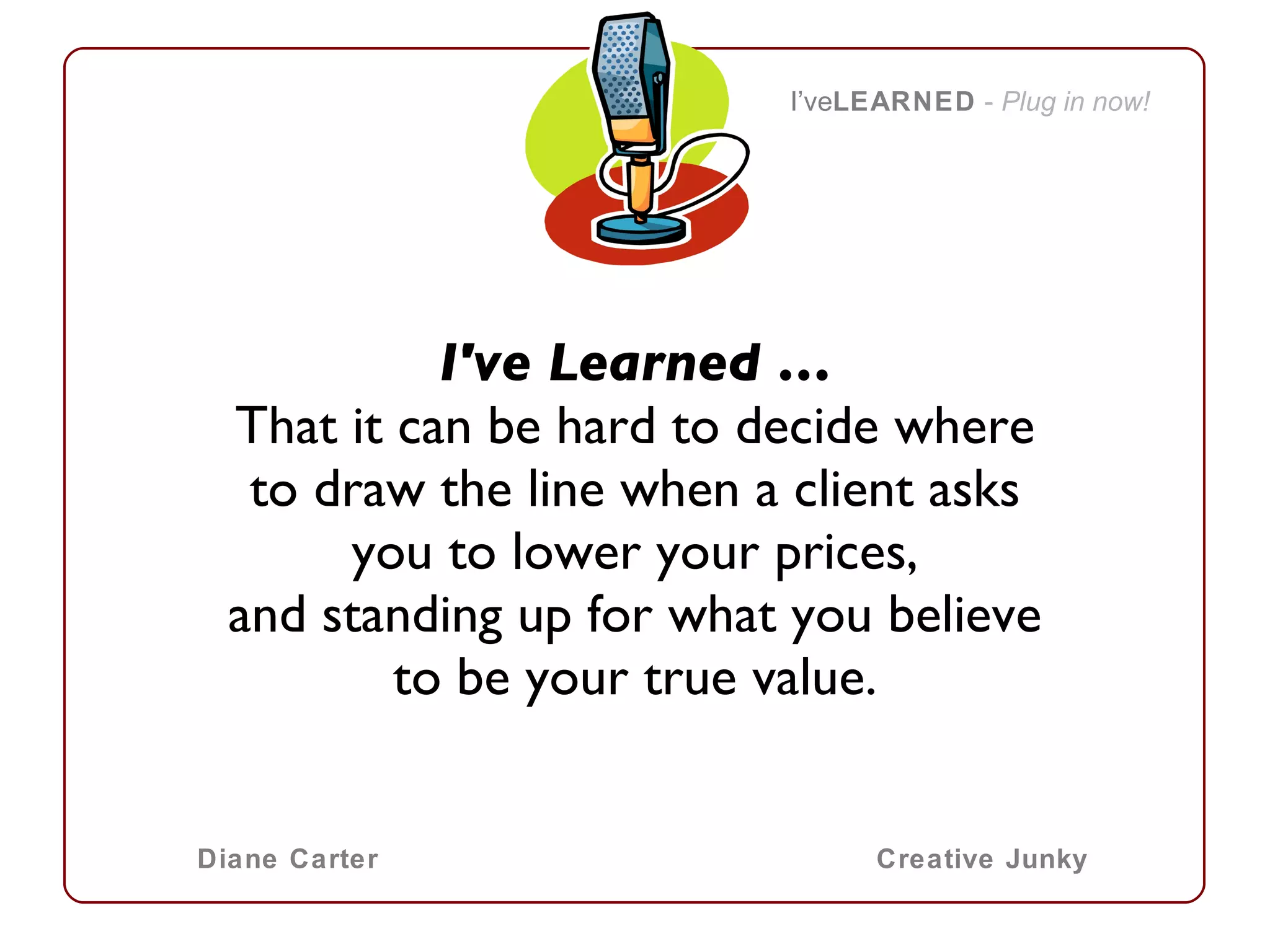 I've Learned … That it can be hard to decide where to draw the line when a client asks you to lower your prices, and standing up for what you believe to be your true value.   I’ve LEARNED   -  Plug in now! Diane Carter Creative Junky 