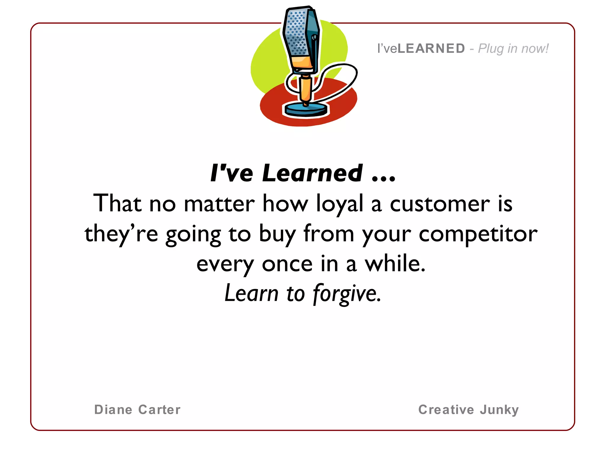 I've Learned … That no matter how loyal a customer is they’re going to buy from your competitor every once in a while. Learn to forgive. I’ve LEARNED   -  Plug in now! Diane Carter Creative Junky 