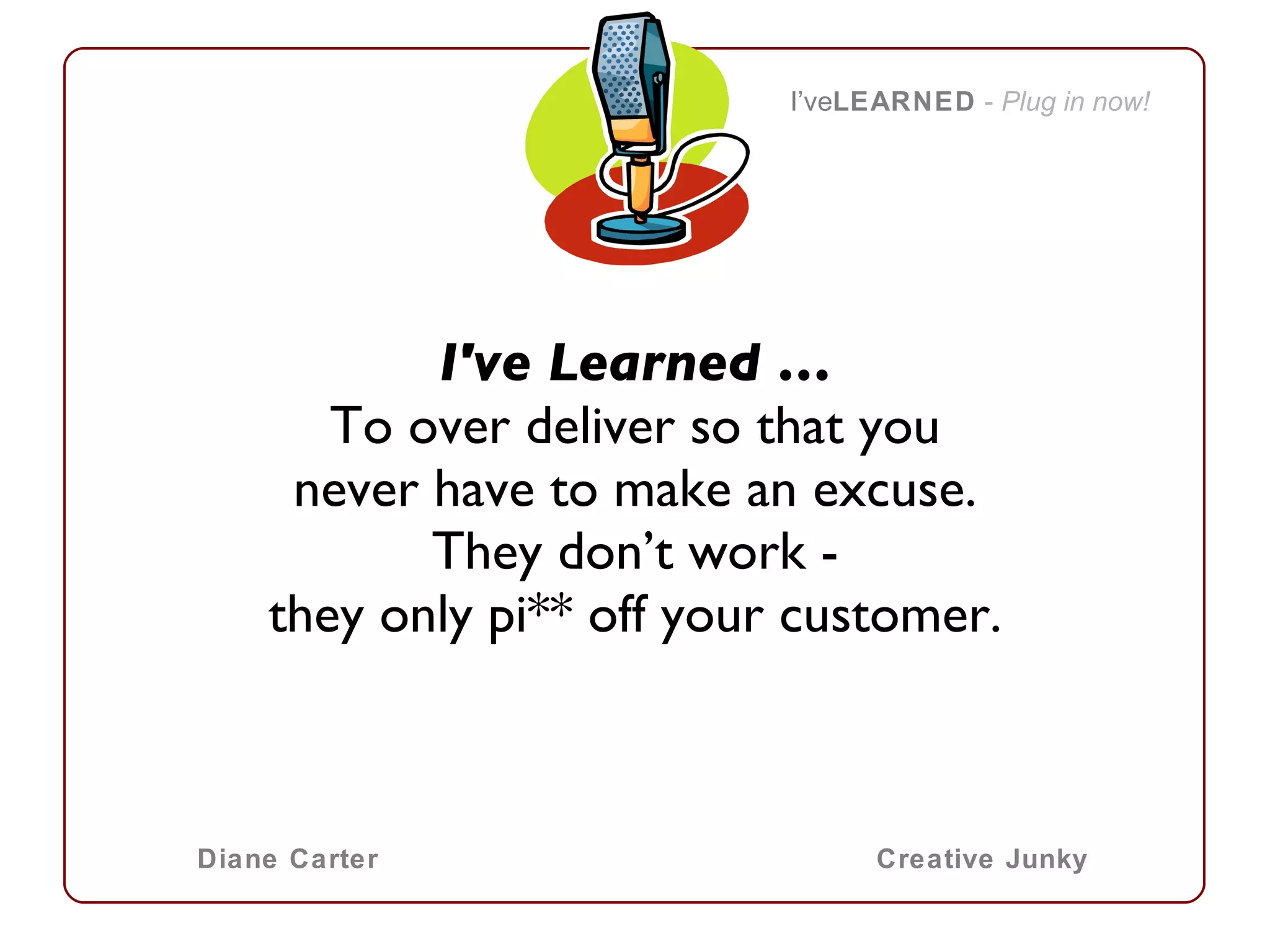 I've Learned … To over deliver so that you never have to make an excuse. They don’t work - they only pi** off your customer. I’ve LEARNED   -  Plug in now! Diane Carter Creative Junky 