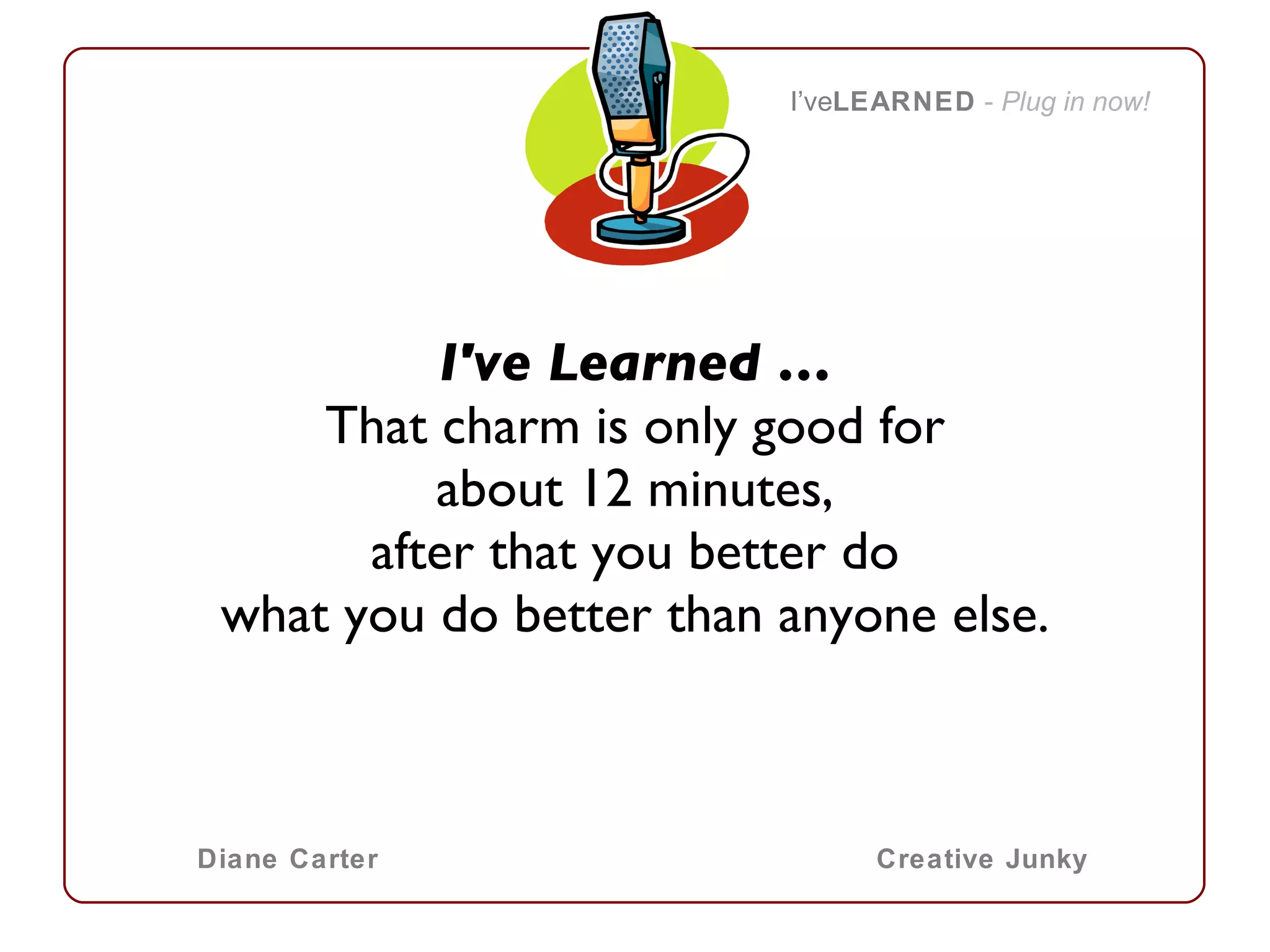 I've Learned … That charm is only good for about 12 minutes, after that you better do what you do better than anyone else. I’ve LEARNED   -  Plug in now! Diane Carter Creative Junky 