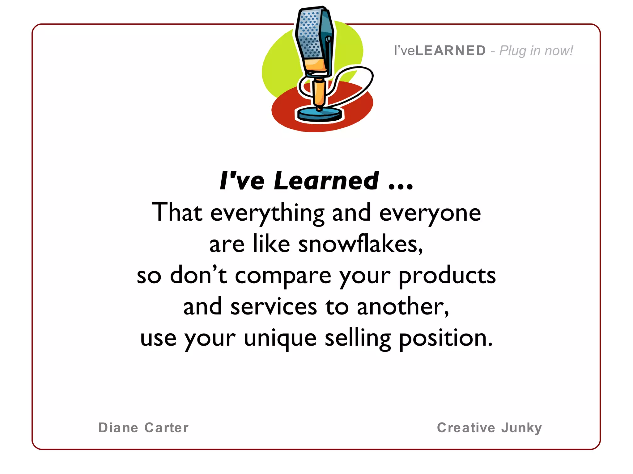 I've Learned … That everything and everyone are like snowflakes, so don’t compare your products and services to another, use your unique selling position. I’ve LEARNED   -  Plug in now! Diane Carter Creative Junky 
