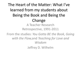 The Heart of the Matter: What I’ve learned from my students about Being the Book and Being the Change A Teacher Research Retrospective, 1991-2011 From the studies: You Gotta BE the Book, Going with the Flow,and Teaching for Love and Wisdom Jeffrey D. Wilhelm 