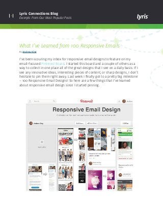 1
Lyris Connections Blog
Excerpts From Our Most Popular Posts
What I’ve Learned from 100 Responsive Emails
By Andrew King
I’ve been scouring my inbox for responsive email designs to feature on my
email-focused Pinterest Board. I started this board and a couple of others as a
way to collect in one place all of the great designs that I see on a daily basis. If I
see any innovative ideas, interesting pieces of content, or sharp designs, I don’t
hesitate to pin them right away. Last week I finally got to a pretty big milestone
– 100 Responsive Email Designs! So here are a few things that I’ve learned
about responsive email design since I started pinning.
 