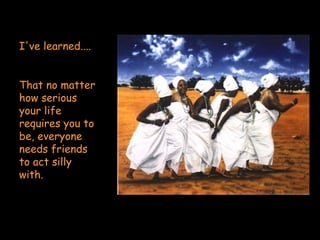 I've learned....  That no matter how serious your life requires you to be, everyone needs friends to act silly with. 