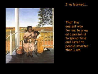 I've learned....  That the easiest way for me to grow as a person is to spend time and listen to people smarter than I am. 