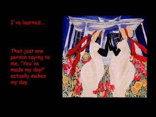 I've learned....  That just one person saying to me, "You've made my day!" actually makes my day. 