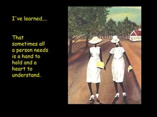 I've learned.... That sometimes all a person needs is a hand to hold and a heart to understand. 